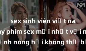 sex sinh viên việt nam Xem ngay phim sex mới nhất với những cảnh nóng hổi không thể bỏ lỡ! Cơ hội tận hưởng những khoảnh khắc đầy kích thích ngay hôm nay!