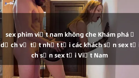 sex phim việt nam không che Khám phá ẩm thực và dịch vụ tốt nhất tại các khách sạn sex tại Việt Nam