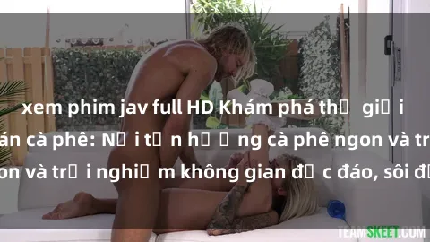 xem phim jav full HD Khám phá thế giới độc đáo của sex quán cà phê: Nơi tận hưởng cà phê ngon và trải nghiệm không gian độc đáo, sôi động và tinh tế.