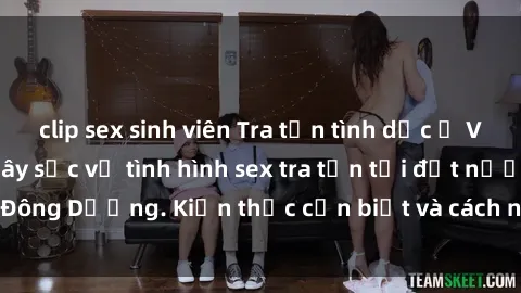 clip sex sinh viên Tra tấn tình dục ở Việt Nam: Sự thật gây sốc về tình hình sex tra tấn tại đất nước Đông Dương. Kiến thức cần biết và cách ngăn chặn tình trạng này.