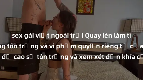 sex gái việt ngoài trời Quay lén làm tình: Hành động không tôn trọng và vi phạm quyền riêng tư của người khác. Hãy đề cao sự tôn trọng và xem xét đến khía cạnh đạo đức khi thực hiện hành vi này.