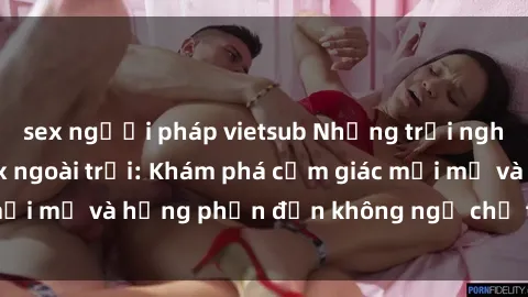 sex người pháp vietsub Những trải nghiệm thú vị với sex ngoài trời: Khám phá cảm giác mới mẻ và hưng phấn đến không ngờ chỉ trong chốc lát!
