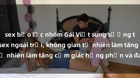 sex bạo lực nhóm Gái Việt sung sướng trong phong cách sex ngoài trời, không gian tự nhiên làm tăng cảm giác hưng phấn và đam mê