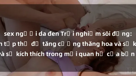sex người da đen Trải nghiệm sôi động: Học cách làm tình tập thể để tăng cường thăng hoa và sự kích thích trong mối quan hệ của bạn ngay hôm nay!