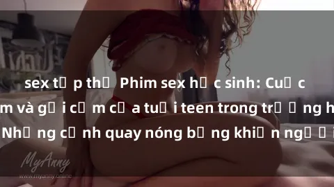 sex tập thể Phim sex học sinh: Cuộc sống nghịch ngợm và gợi cảm của tuổi teen trong trường học. Những cảnh quay nóng bỏng khiến người xem không thể rời mắt