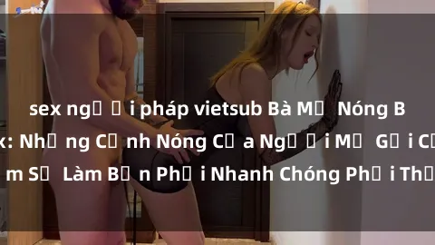 sex người pháp vietsub Bà Mẹ Nóng Bỏng trong Phim Sex: Những Cảnh Nóng Của Người Mẹ Gợi Cảm Sẽ Làm Bạn Phải Nhanh Chóng Phải Thở Hổn Hển và Khó Chịu