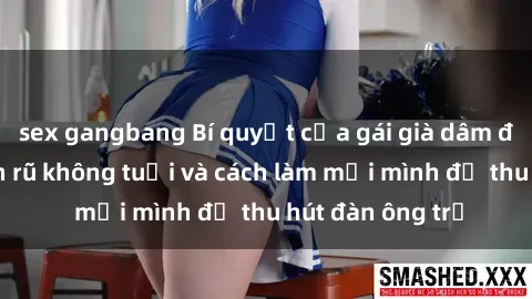 sex gangbang Bí quyết của gái già dâm đãng: Sự quyến rũ không tuổi và cách làm mới mình để thu hút đàn ông trẻ