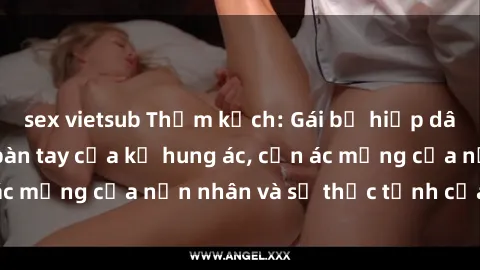 sex vietsub Thảm kịch: Gái bị hiếp dâm bạo lực trong bàn tay của kẻ hung ác, cơn ác mộng của nạn nhân và sự thức tỉnh của xã hội