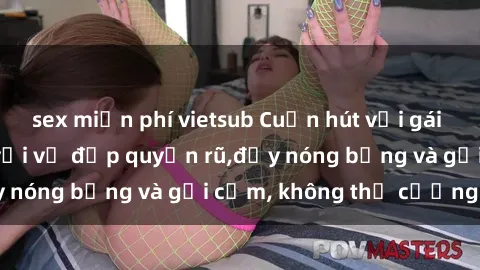 sex miễn phí vietsub Cuốn hút với gái xinh sex: Mê hoặc với vẻ đẹp quyến rũ,đầy nóng bỏng và gợi cảm, không thể cưỡng lại!