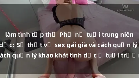làm tình tập thể Phụ nữ tuổi trung niên và nhu cầu tình dục: Sự thật về sex gái già và cách quản lý khao khát tình dục ở tuổi trưởng thành