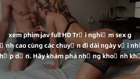 xem phim jav full HD Trải nghiệm sex gái trẻ không che đỉnh cao cùng các chuyến đi dài ngày với những cảnh đẹp và hấp dẫn. Hãy khám phá những khoảnh khắc đắm chìm trong đam mê và sự mãnh liệt của tình