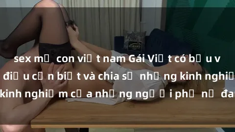 sex mẹ con việt nam Gái Việt có bầu và tình dục: Những điều cần biết và chia sẻ những kinh nghiệm của những người phụ nữ đang mang thai.