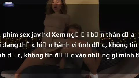 phim sex jav hd Xem người bạn thân của tôi bị quay lén khi đang thực hiện hành vi tình dục, không tin được vào những gì mình thấy!