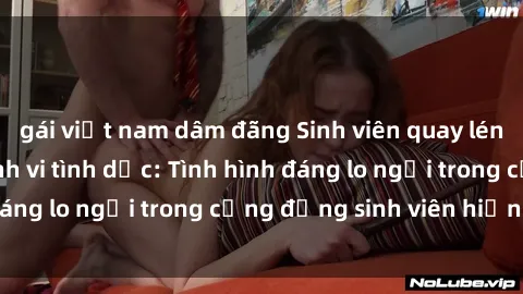 gái việt nam dâm đãng Sinh viên quay lén khi thực hiện hành vi tình dục: Tình hình đáng lo ngại trong cộng đồng sinh viên hiện nay.