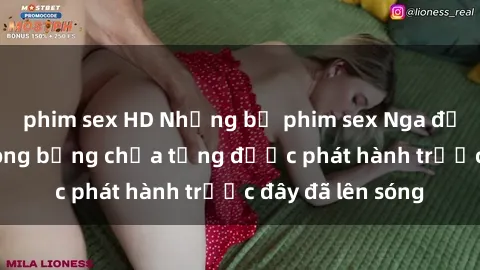 phim sex HD Những bộ phim sex Nga đầy gợi cảm và nóng bỏng chưa từng được phát hành trước đây đã lên sóng