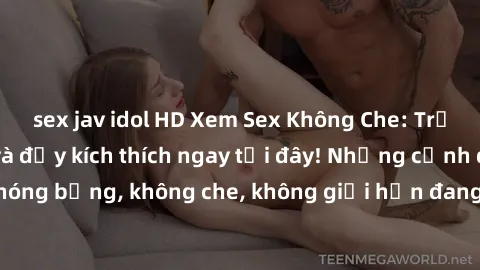 sex jav idol HD Xem Sex Không Che: Trải nghiệm mới lạ và đầy kích thích ngay tại đây! Những cảnh quay nóng bỏng, không che, không giới hạn đang chờ đón bạn. Đừng bỏ lỡ!