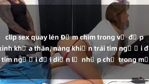clip sex quay lén Đắm chìm trong vẻ đẹp tự nhiên của gái xinh khỏa thân, nàng khiến trái tim người đối diện lỡ nhịp chỉ trong một cái nhìn.
