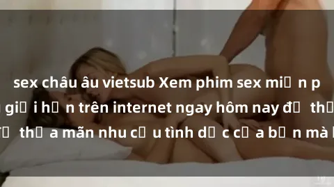 sex châu âu vietsub Xem phim sex miễn phí hoàn toàn không giới hạn trên internet ngay hôm nay để thỏa mãn nhu cầu tình dục của bạn mà không tốn chi phí.