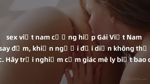 sex việt nam cưỡng hiếp Gái Việt Nam dâm đãng làm tình say đắm, khiến người đối diện không thể cưỡng lại được. Hãy trải nghiệm cảm giác mê ly biết bao của phong cách yêu đương đậm chất dân tộc!