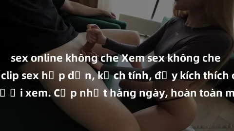 sex online không che Xem sex không che miễn phí - Những clip sex hấp dẫn, kịch tính, đầy kích thích cho người xem. Cập nhật hàng ngày, hoàn toàn miễn phí, độ phân giải cao.
