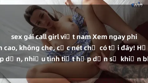 sex gái call girl việt nam Xem ngay phim sex full HD đỉnh cao, không che, cực nét chỉ có tại đây! Hấp dẫn, nhiều tình tiết hấp dẫn sẽ khiến bạn thỏa mãn đắm say.
