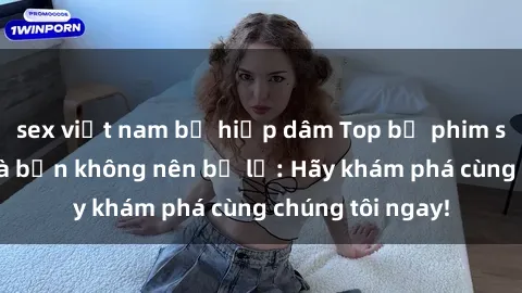 sex việt nam bị hiếp dâm Top bộ phim sex hay nhất mà bạn không nên bỏ lỡ: Hãy khám phá cùng chúng tôi ngay!