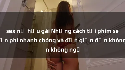 sex nữ hầu gái Những cách tải phim sex miễn phí nhanh chóng và đơn giản đến không ngờ