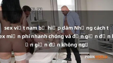 sex việt nam bị hiếp dâm Những cách tải phim sex miễn phí nhanh chóng và đơn giản đến không ngờ