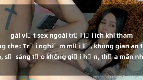 gái việt sex ngoài trời lợi ích khi tham gia sex online không che: Trải nghiệm mới lạ, không gian an toàn, sự sáng tạo không giới hạn, thỏa mãn nhu cầu tình dục của bạn.