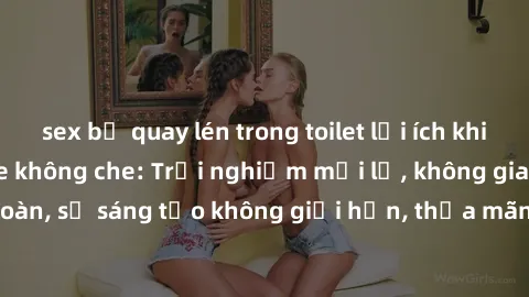 sex bị quay lén trong toilet lợi ích khi tham gia sex online không che: Trải nghiệm mới lạ, không gian an toàn, sự sáng tạo không giới hạn, thỏa mãn nhu cầu tình dục của bạn.