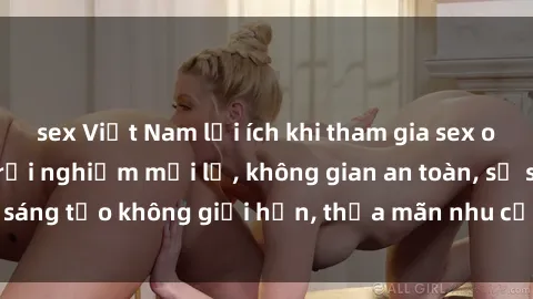 sex Việt Nam lợi ích khi tham gia sex online không che: Trải nghiệm mới lạ, không gian an toàn, sự sáng tạo không giới hạn, thỏa mãn nhu cầu tình dục của bạn.