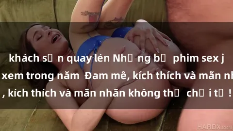 khách sạn quay lén Những bộ phim sex jav đỉnh cao phải xem trong năm  Đam mê, kích thích và mãn nhãn không thể chối từ!