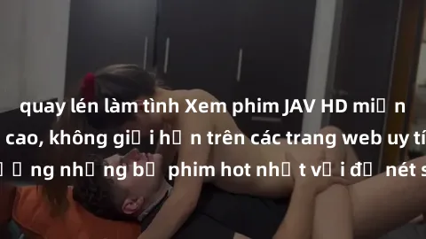 quay lén làm tình Xem phim JAV HD miễn phí chất lượng cao, không giới hạn trên các trang web uy tín. Yên tâm tận hưởng những bộ phim hot nhất với độ nét sắc sảo, đẹp mắt ngay tại nhà. Hãy trải nghiệm 