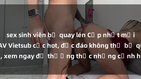 sex sinh viên bị quay lén Cập nhật mới nhất: Top phim JAV Vietsub cực hot, độc đáo không thể bỏ qua, xem ngay để thưởng thức những cảnh hấp dẫn và đầy kích thích!