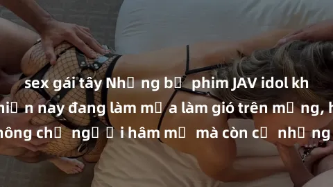 sex gái tây Những bộ phim JAV idol không che hot nhất hiện nay đang làm mưa làm gió trên mạng, hấp dẫn không chỉ người hâm mộ mà còn cả những ai mới tìm hiểu về thể loại này!