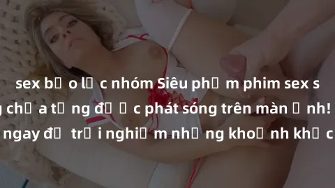 sex bạo lực nhóm Siêu phẩm phim sex sinh viên nổi tiếng chưa từng được phát sóng trên màn ảnh! Xem ngay để trải nghiệm những khoảnh khắc đầy kích thích và đam mê!