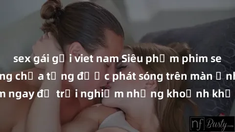 sex gái gọi viet nam Siêu phẩm phim sex sinh viên nổi tiếng chưa từng được phát sóng trên màn ảnh! Xem ngay để trải nghiệm những khoảnh khắc đầy kích thích và đam mê!