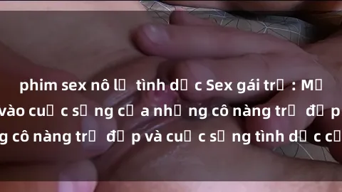 phim sex nô lệ tình dục Sex gái trẻ: Một cái nhìn sâu lắng vào cuộc sống của những cô nàng trẻ đẹp và cuộc sống tình dục của họ