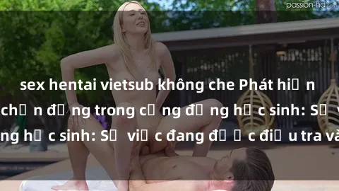 sex hentai vietsub không che Phát hiện clip sex nữ sinh gây chấn động trong cộng đồng học sinh: Sự việc đang được điều tra và xử lý