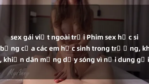 sex gái việt ngoài trời Phim sex học sinh: Hành động nóng bỏng của các em học sinh trong trường, khiến dân mạng dậy sóng vì nội dung gợi cảm và kích thích.