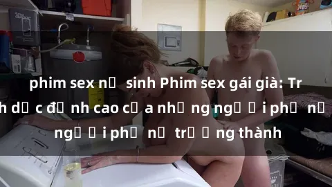 phim sex nữ sinh Phim sex gái già: Trải nghiệm tình dục đỉnh cao của những người phụ nữ trưởng thành
