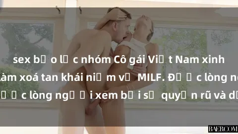 sex bạo lực nhóm Cô gái Việt Nam xinh đẹp và gợi cảm làm xoá tan khái niệm về MILF. Được lòng người xem bởi sự quyến rũ và dễ thương.
