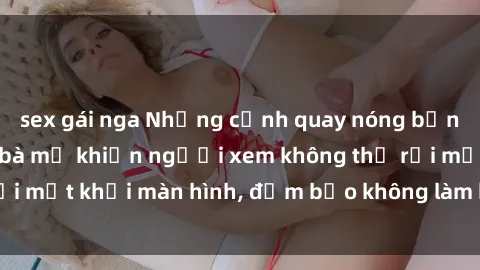 sex gái nga Những cảnh quay nóng bỏng trong phim sex bà mẹ khiến người xem không thể rời mắt khỏi màn hình, đảm bảo không làm bạn thất vọng!