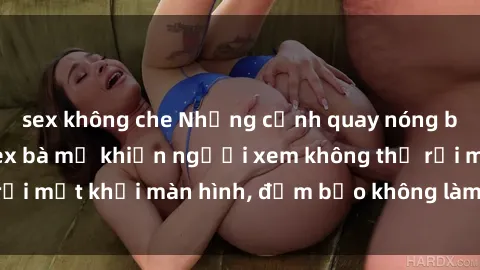 sex không che Những cảnh quay nóng bỏng trong phim sex bà mẹ khiến người xem không thể rời mắt khỏi màn hình, đảm bảo không làm bạn thất vọng!