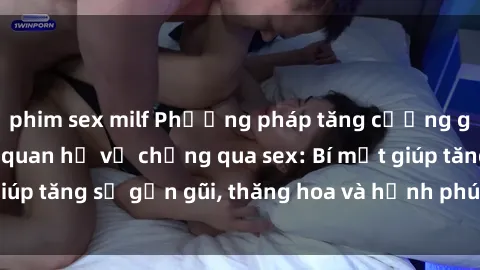 phim sex milf Phương pháp tăng cường gắn kết trong mối quan hệ vợ chồng qua sex: Bí mật giúp tăng sự gần gũi, thăng hoa và hạnh phúc cho cặp đôi