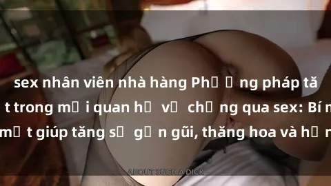 sex nhân viên nhà hàng Phương pháp tăng cường gắn kết trong mối quan hệ vợ chồng qua sex: Bí mật giúp tăng sự gần gũi, thăng hoa và hạnh phúc cho cặp đôi