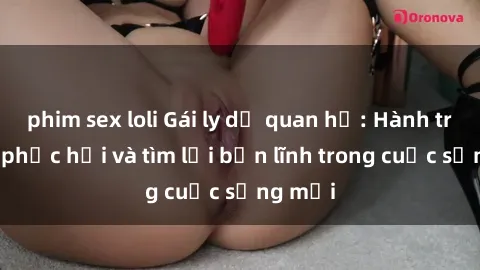 phim sex loli Gái ly dị quan hệ: Hành trình tự phục hồi và tìm lại bản lĩnh trong cuộc sống mới