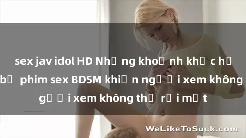 sex jav idol HD Những khoảnh khắc hấp dẫn trong bộ phim sex BDSM khiến người xem không thể rời mắt