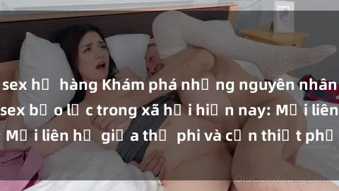 sex họ hàng Khám phá những nguyên nhân và hậu quả của sex bạo lực trong xã hội hiện nay: Mối liên hệ giữa thị phi và cần thiết phải ngăn chặn.