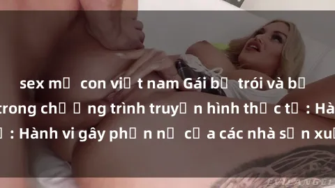 sex mẹ con việt nam Gái bị trói và bị ép buộc làm tình trong chương trình truyền hình thực tế: Hành vi gây phẫn nộ của các nhà sản xuất và người xem.